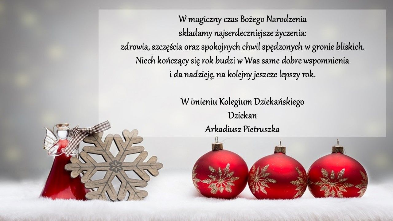 Kartka świąteczna. W magiczny czas Bożego Narodzenia składamy najserdeczniejsze życzenia: zdrowia, szczęścia oraz spokojnych chwil spędzonych w gronie bliskich. 
Niech kończący się rok budzi w Was same dobre wspomnienia i da nadzieję, na kolejny jeszcze lepszy rok.
W imieniu Kolegium Dziekańskiego Dziekan Arkadiusz Pietruszka